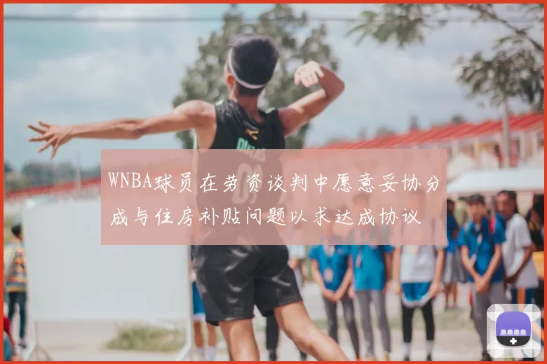 WNBA球员在劳资谈判中愿意妥协分成与住房补贴问题以求达成协议