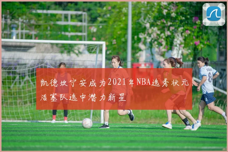 凯德坎宁安成为2021年NBA选秀状元活塞队选中潜力新星
