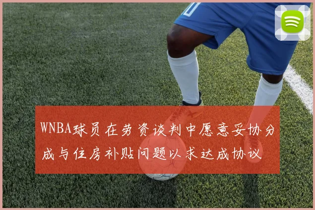 WNBA球员在劳资谈判中愿意妥协分成与住房补贴问题以求达成协议
