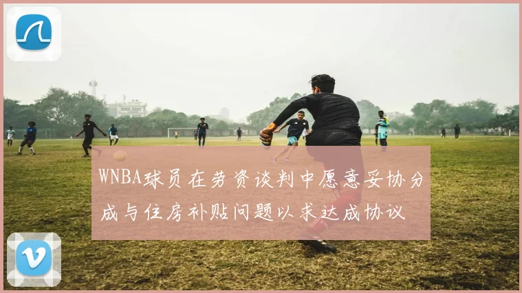 WNBA球员在劳资谈判中愿意妥协分成与住房补贴问题以求达成协议