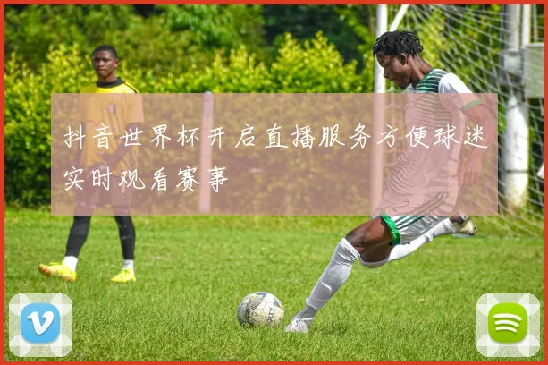 抖音世界杯开启直播服务方便球迷实时观看赛事