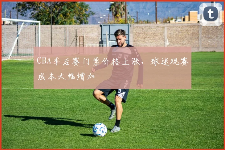 CBA季后赛门票价格上涨，球迷观赛成本大幅增加