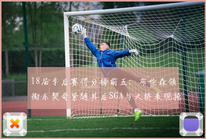 18届季后赛得分榜前五：布伦森领衔东契奇紧随其后SGA与大桥表现抢眼