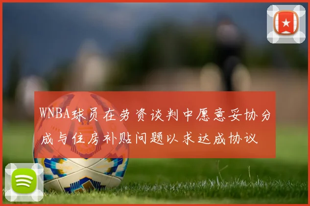 WNBA球员在劳资谈判中愿意妥协分成与住房补贴问题以求达成协议