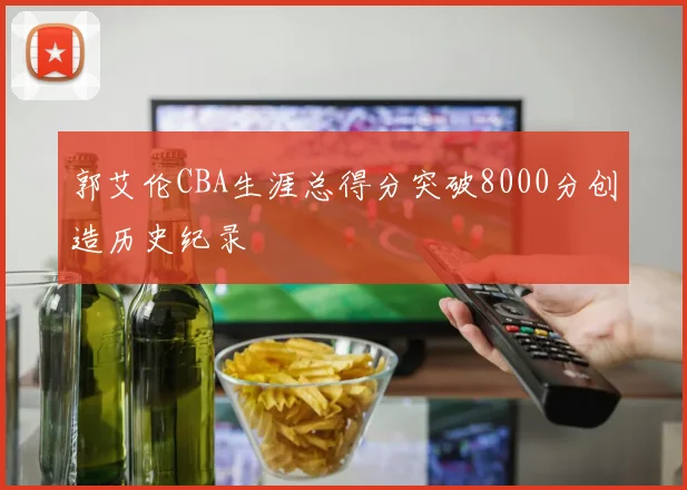 郭艾伦CBA生涯总得分突破8000分创造历史纪录