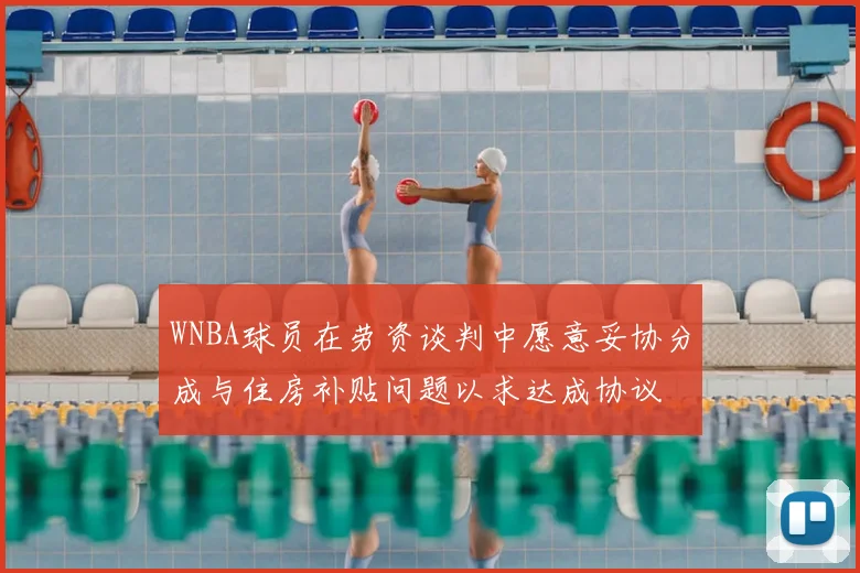 WNBA球员在劳资谈判中愿意妥协分成与住房补贴问题以求达成协议