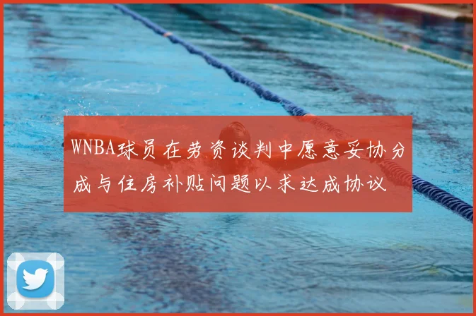 WNBA球员在劳资谈判中愿意妥协分成与住房补贴问题以求达成协议