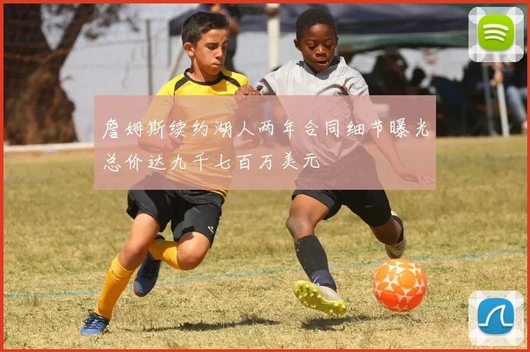 詹姆斯续约湖人两年合同细节曝光总价达九千七百万美元