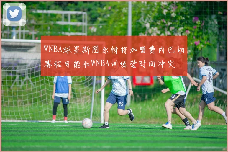 WNBA球星斯图尔特将加盟费内巴切赛程可能和WNBA训练营时间冲突
