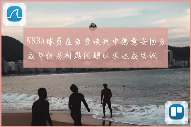 WNBA球员在劳资谈判中愿意妥协分成与住房补贴问题以求达成协议