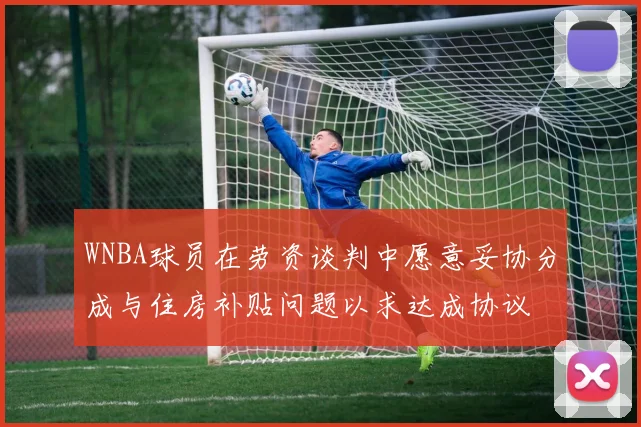 WNBA球员在劳资谈判中愿意妥协分成与住房补贴问题以求达成协议