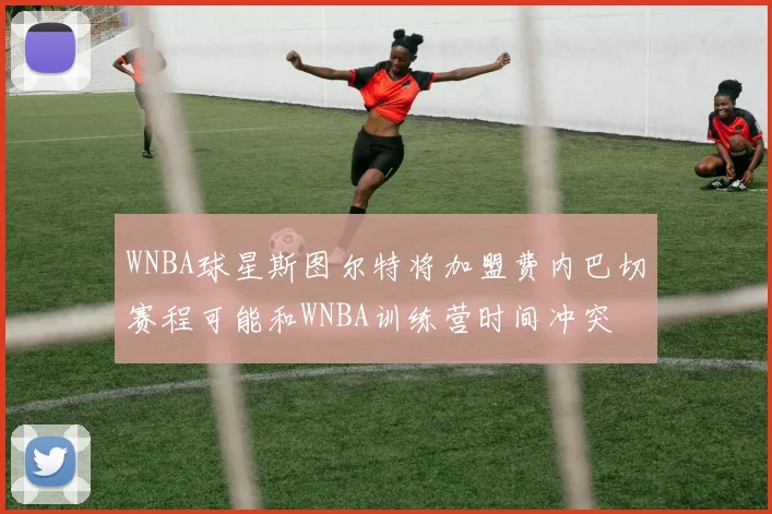 WNBA球星斯图尔特将加盟费内巴切赛程可能和WNBA训练营时间冲突