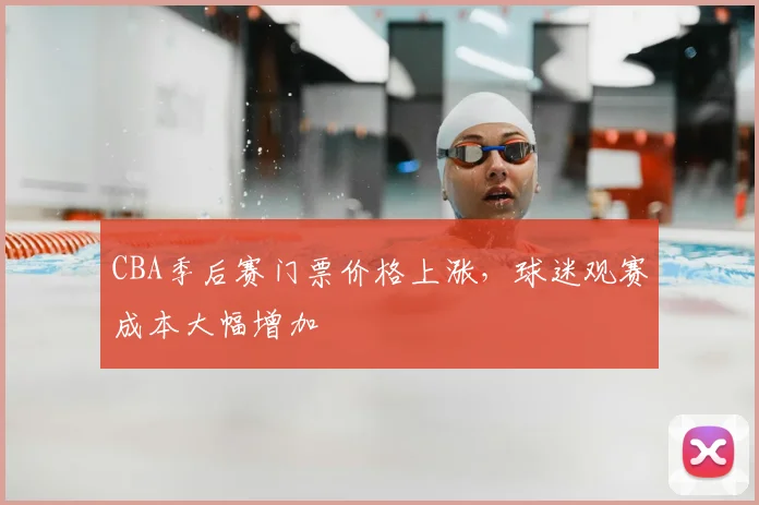 CBA季后赛门票价格上涨,球迷观赛成本大幅增加