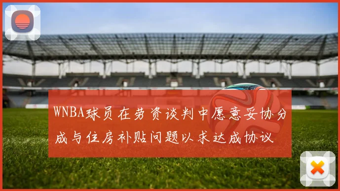 WNBA球员在劳资谈判中愿意妥协分成与住房补贴问题以求达成协议