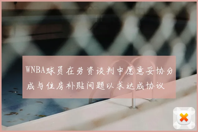 WNBA球员在劳资谈判中愿意妥协分成与住房补贴问题以求达成协议