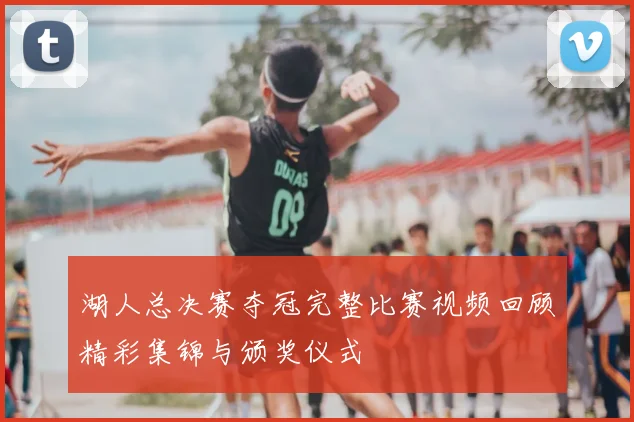 湖人总决赛夺冠完整比赛视频回顾精彩集锦与颁奖仪式