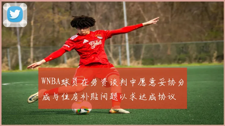 WNBA球员在劳资谈判中愿意妥协分成与住房补贴问题以求达成协议