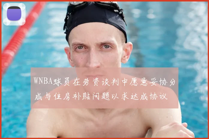 WNBA球员在劳资谈判中愿意妥协分成与住房补贴问题以求达成协议