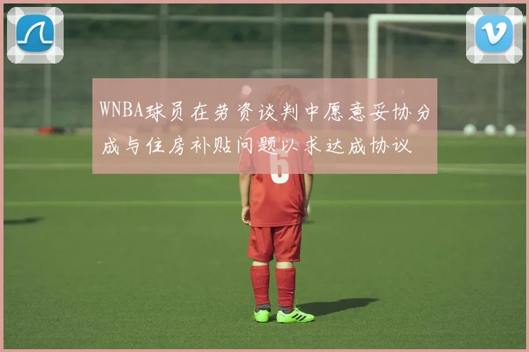 WNBA球员在劳资谈判中愿意妥协分成与住房补贴问题以求达成协议