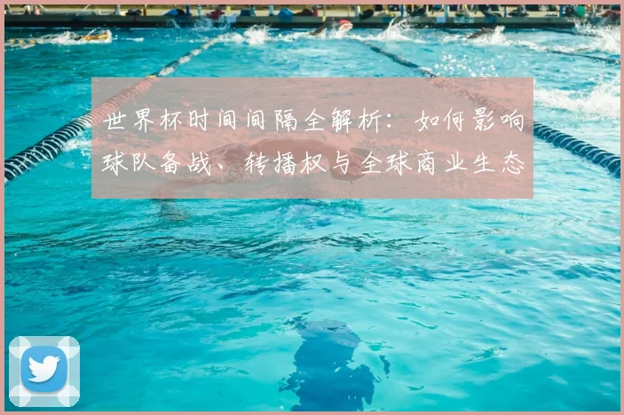 世界杯时间间隔全解析：如何影响球队备战、转播权与全球商业生态