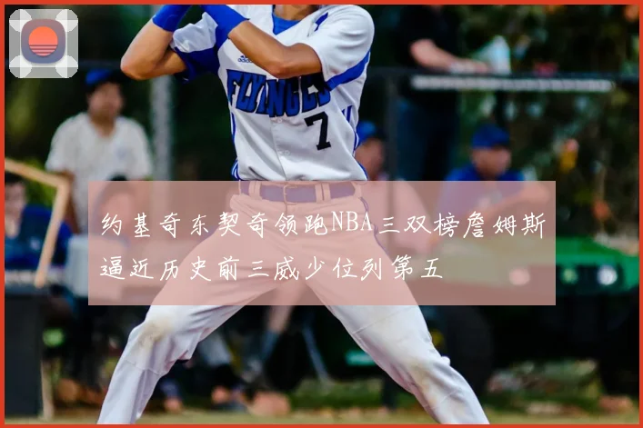 约基奇东契奇领跑NBA三双榜詹姆斯逼近历史前三威少位列第五