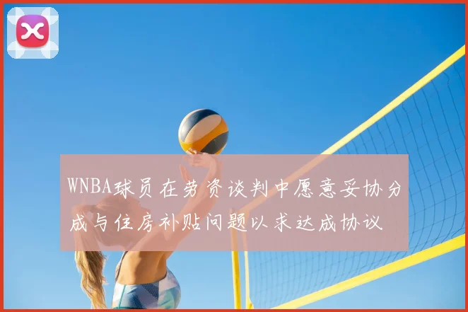 WNBA球员在劳资谈判中愿意妥协分成与住房补贴问题以求达成协议
