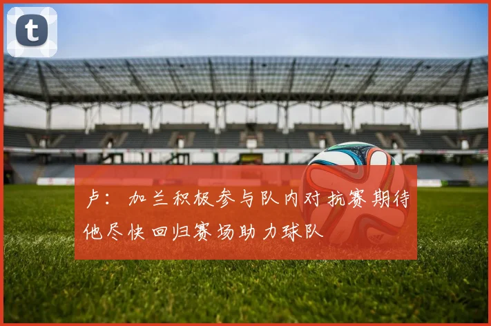 卢：加兰积极参与队内对抗赛期待他尽快回归赛场助力球队