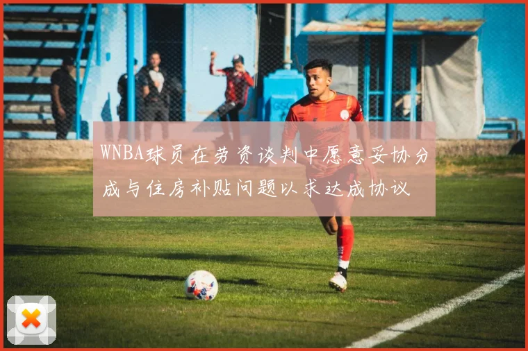 WNBA球员在劳资谈判中愿意妥协分成与住房补贴问题以求达成协议