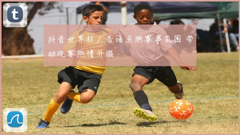 抖音世界杯广告语点燃赛事氛围 带动观赛热情升温