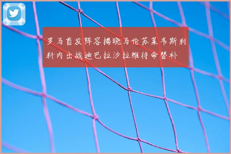 罗马首发阵容揭晓马伦苏莱韦斯利科内出战迪巴拉沙拉维待命替补