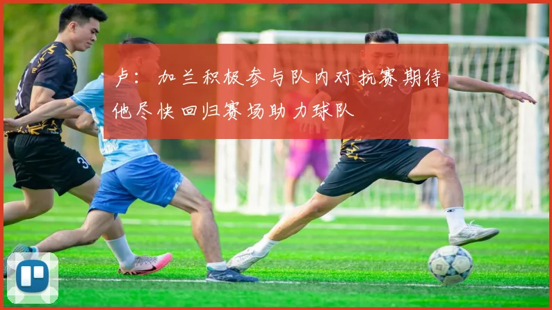 卢：加兰积极参与队内对抗赛期待他尽快回归赛场助力球队