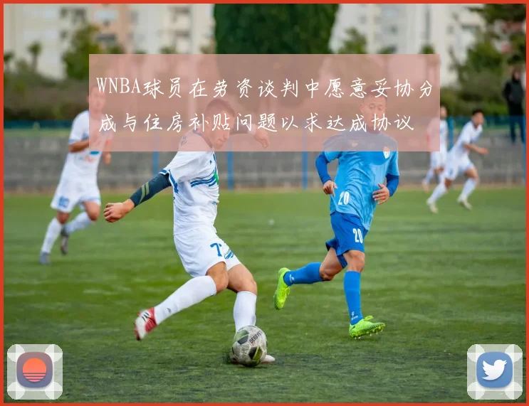 WNBA球员在劳资谈判中愿意妥协分成与住房补贴问题以求达成协议