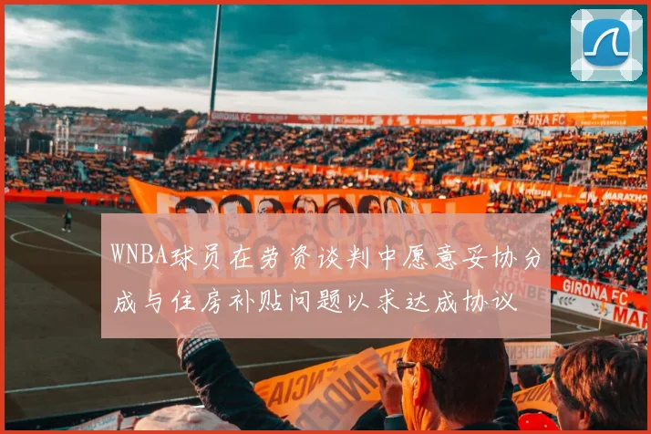 WNBA球员在劳资谈判中愿意妥协分成与住房补贴问题以求达成协议