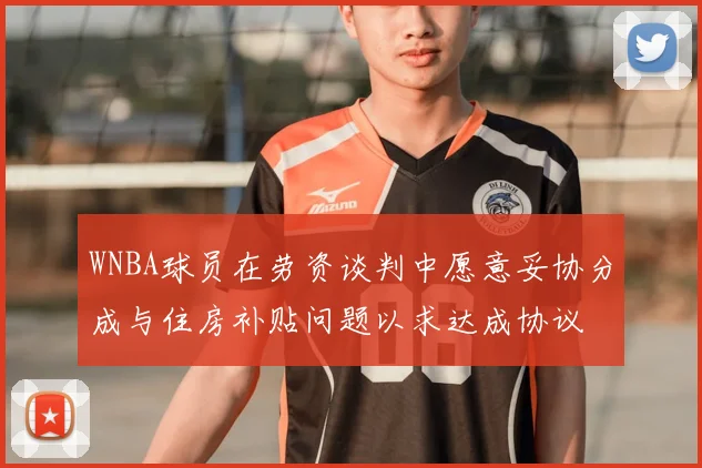 WNBA球员在劳资谈判中愿意妥协分成与住房补贴问题以求达成协议