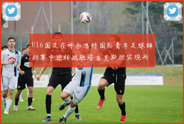 U16国足在呼和浩特国际青年足球锦标赛中逆转战胜塔吉克斯坦实现两连胜