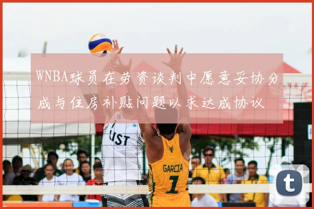 WNBA球员在劳资谈判中愿意妥协分成与住房补贴问题以求达成协议